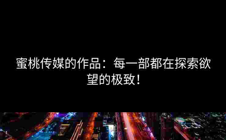 蜜桃传媒的作品：每一部都在探索欲望的极致！