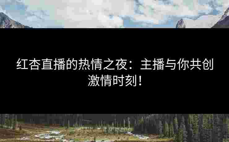 红杏直播的热情之夜：主播与你共创激情时刻！