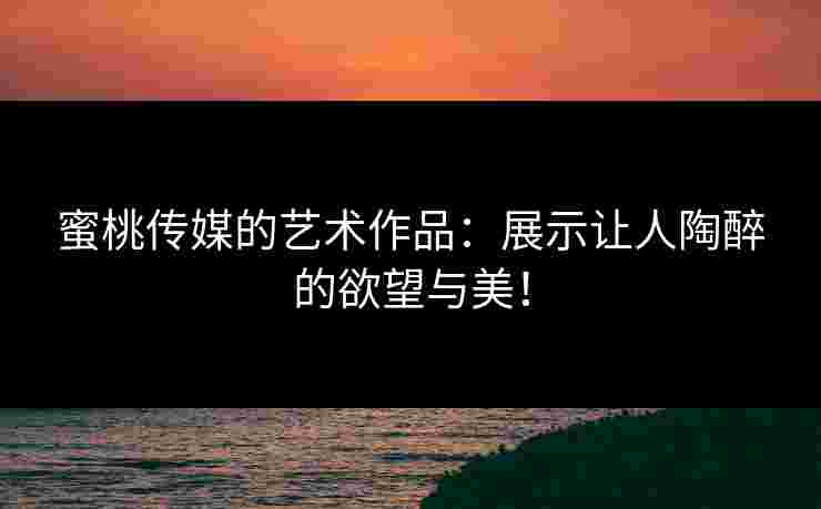 蜜桃传媒的艺术作品：展示让人陶醉的欲望与美！