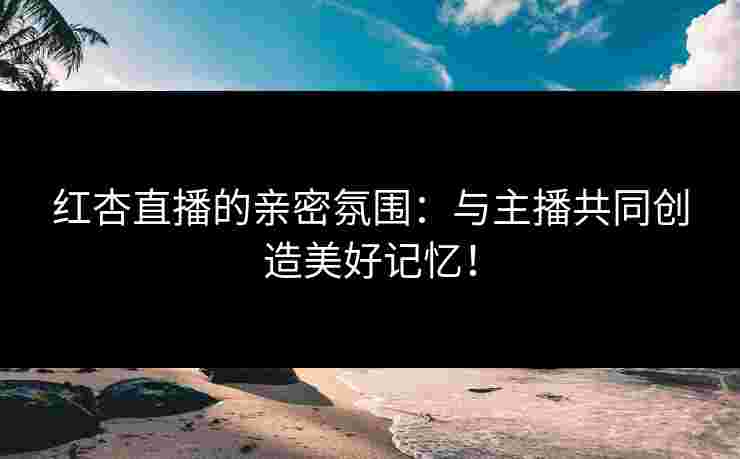 红杏直播的亲密氛围：与主播共同创造美好记忆！