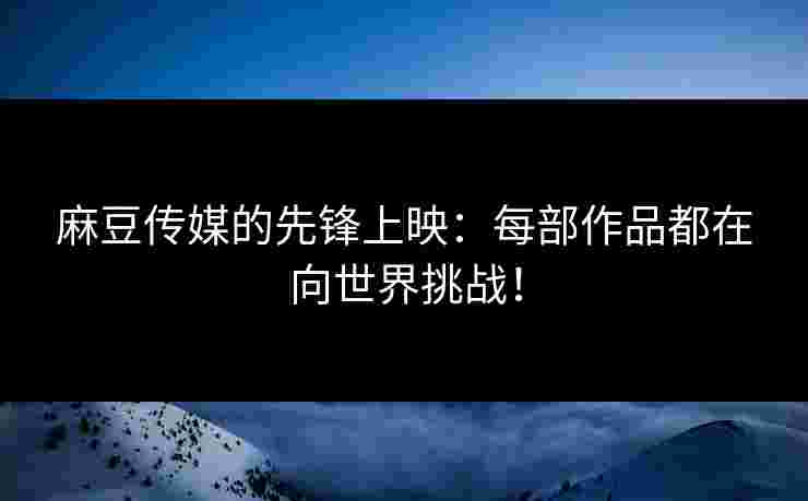 麻豆传媒的先锋上映：每部作品都在向世界挑战！