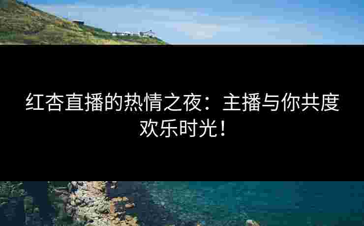 红杏直播的热情之夜：主播与你共度欢乐时光！