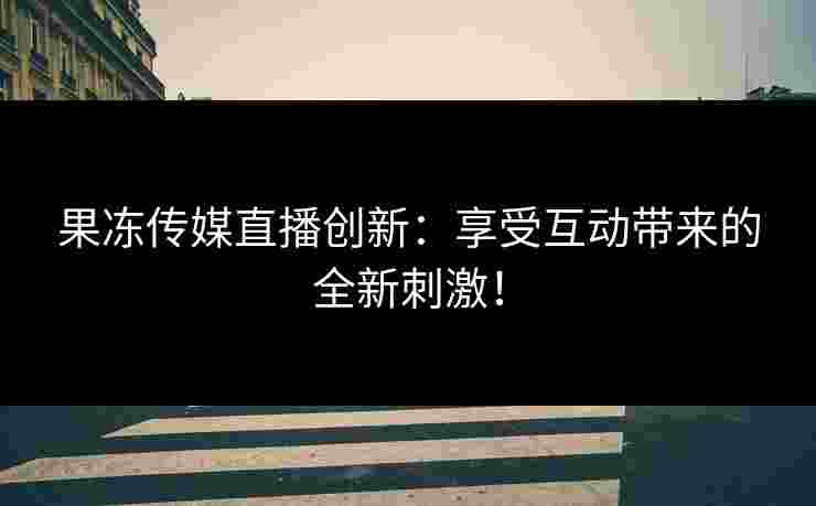 果冻传媒直播创新：享受互动带来的全新刺激！