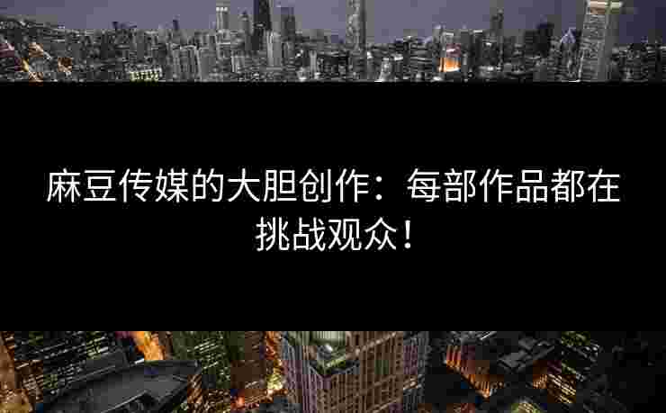 麻豆传媒的大胆创作：每部作品都在挑战观众！