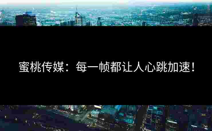 蜜桃传媒：每一帧都让人心跳加速！
