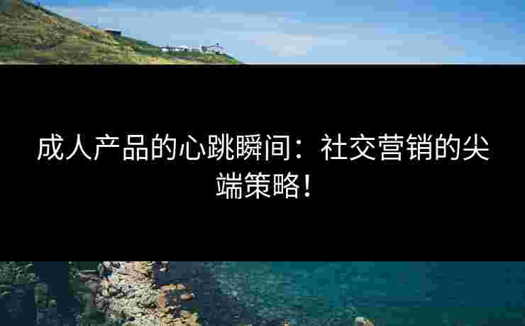 成人产品的心跳瞬间：社交营销的尖端策略！