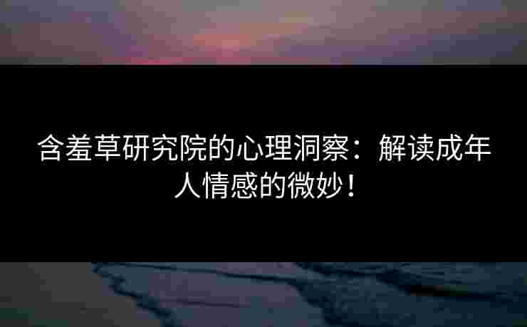 含羞草研究院的心理洞察：解读成年人情感的微妙！