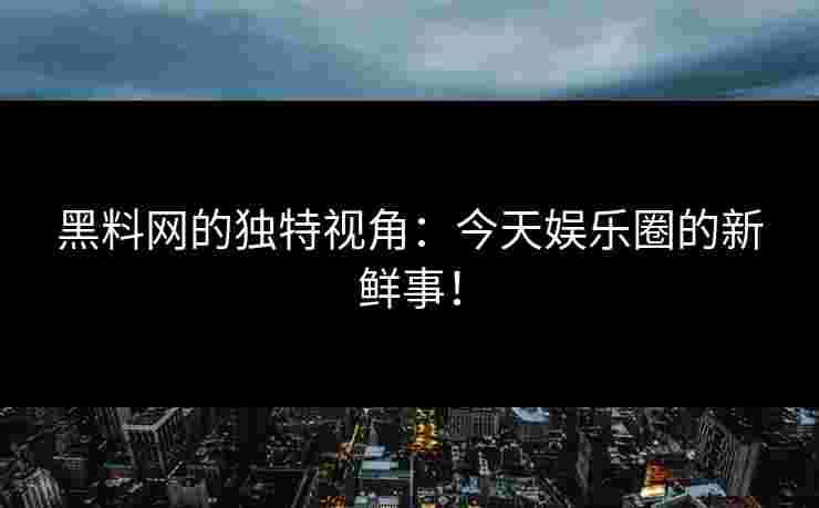 黑料网的独特视角：今天娱乐圈的新鲜事！