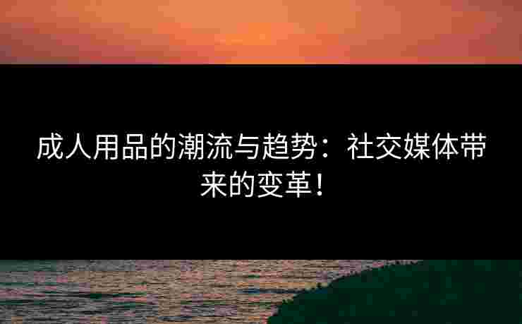 成人用品的潮流与趋势:社交媒体带来的变革! 成人用品的潮流与趋势:社交媒体带来的变革!