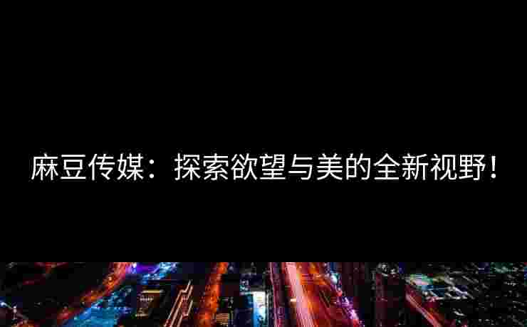 麻豆传媒:探索欲望与美的全新视野! 麻豆传媒:探索欲望与美的全新视野!