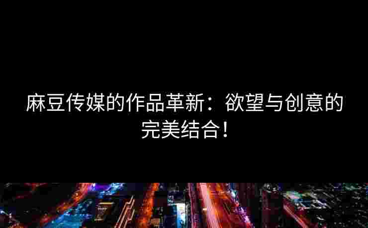 麻豆传媒的作品革新：欲望与创意的完美结合！