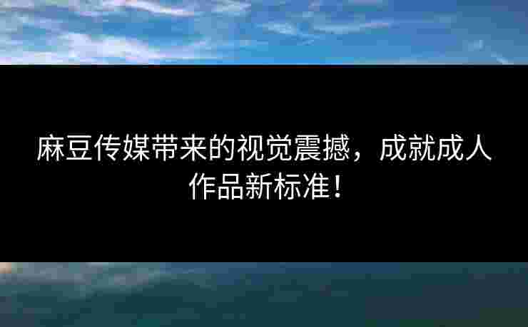 麻豆传媒带来的视觉震撼，成就成人作品新标准！