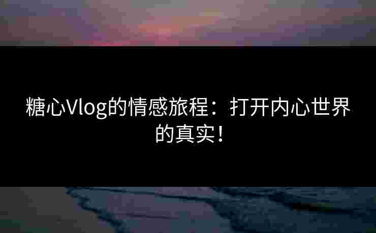 糖心Vlog的情感旅程：打开内心世界的真实！