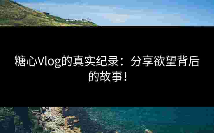 糖心Vlog的真实纪录：分享欲望背后的故事！