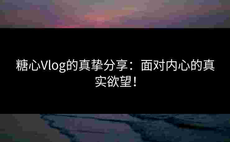 糖心Vlog的真挚分享：面对内心的真实欲望！