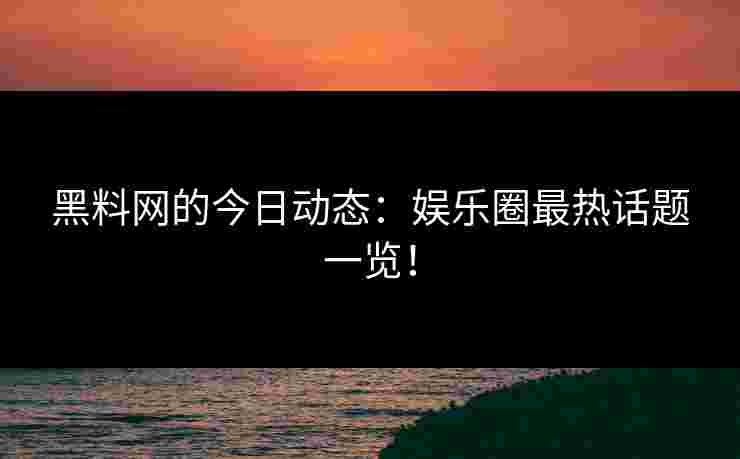 黑料网的今日动态：娱乐圈最热话题一览！