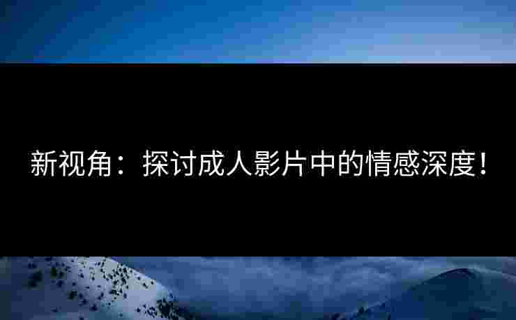 新视角：探讨成人影片中的情感深度！