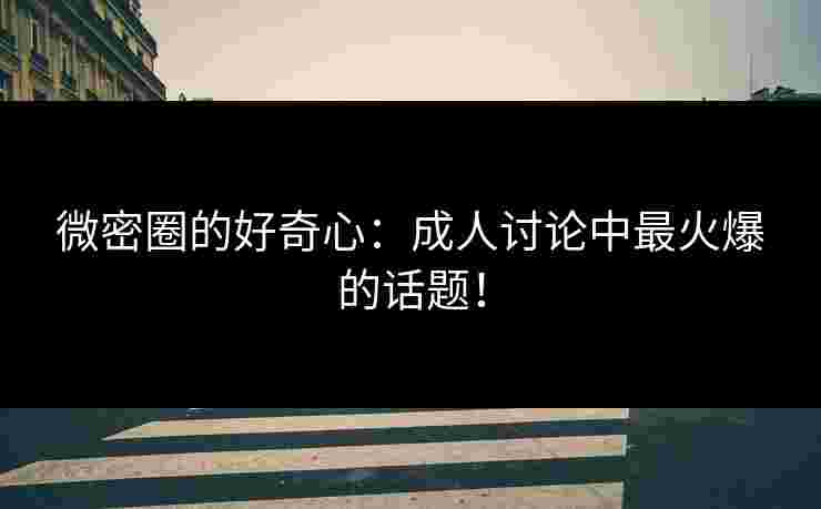 微密圈的好奇心：成人讨论中最火爆的话题！