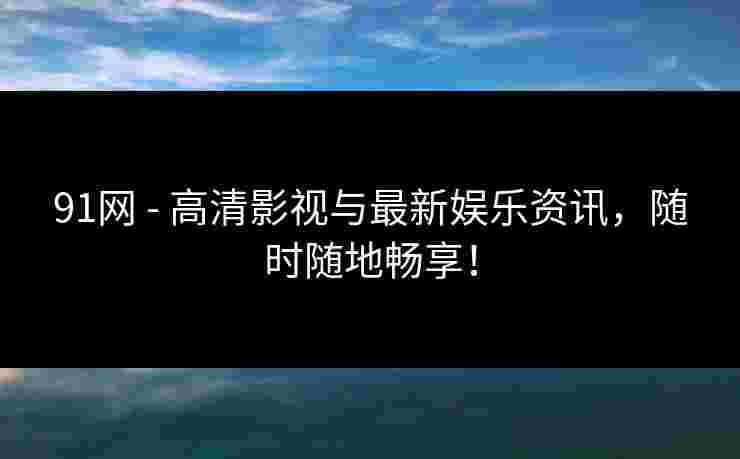 91网 - 高清影视与最新娱乐资讯，随时随地畅享！