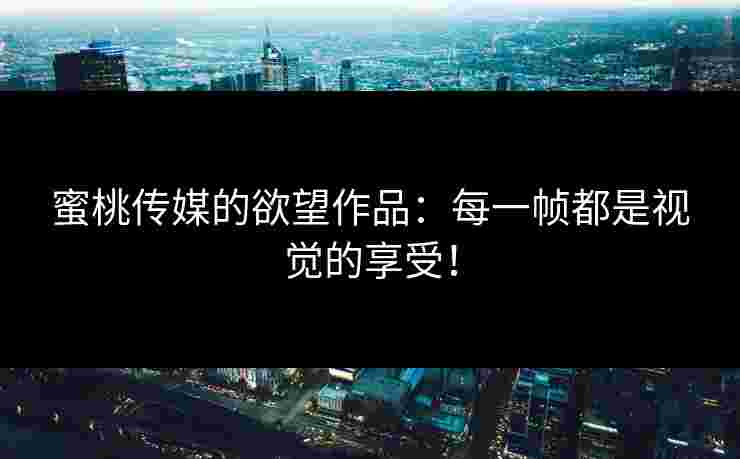 蜜桃传媒的欲望作品：每一帧都是视觉的享受！