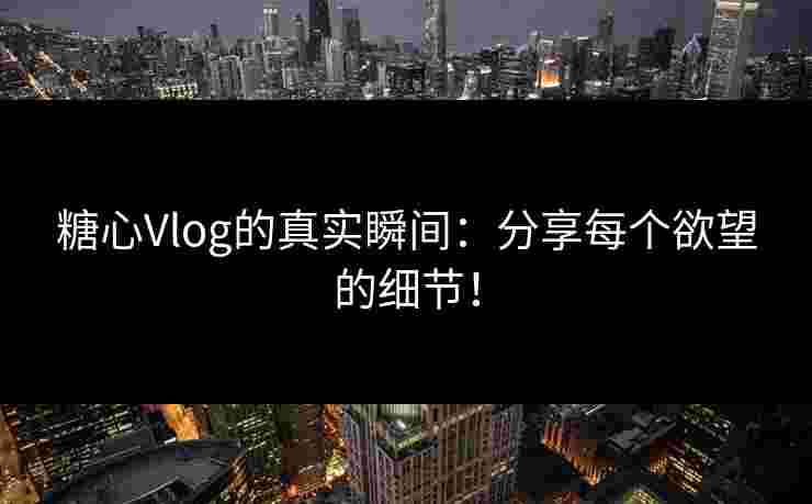 糖心Vlog的真实瞬间：分享每个欲望的细节！