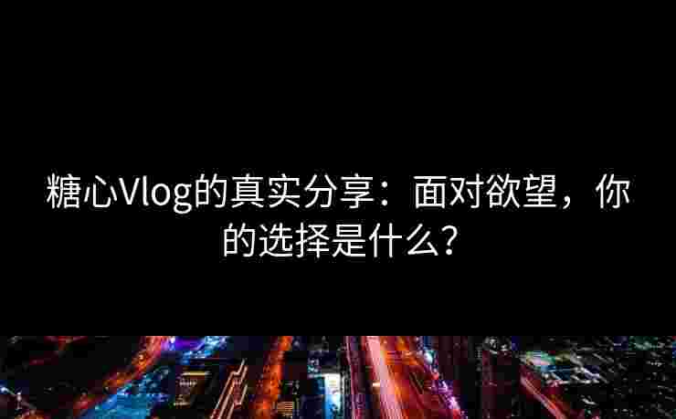 糖心Vlog的真实分享：面对欲望，你的选择是什么？