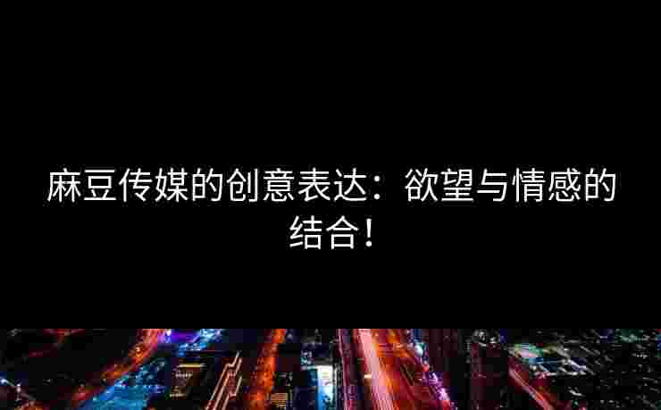 麻豆传媒的创意表达：欲望与情感的结合！