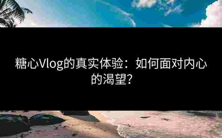 糖心Vlog的真实体验：如何面对内心的渴望？