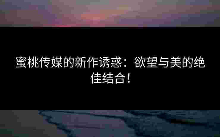 蜜桃传媒的新作诱惑:欲望与美的绝佳结合! 蜜桃传媒的新作诱惑:欲望与美的绝佳结合!