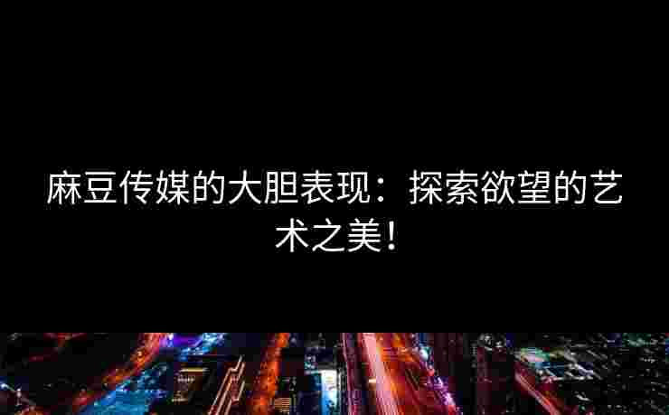 麻豆传媒的大胆表现：探索欲望的艺术之美！