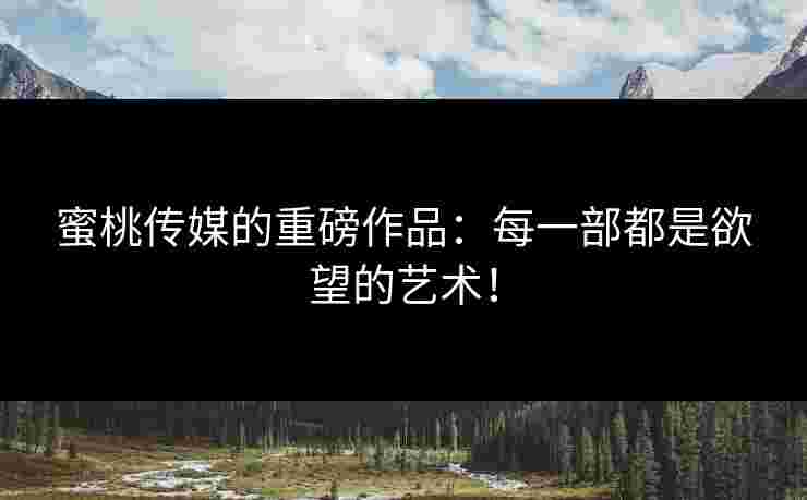 蜜桃传媒的重磅作品：每一部都是欲望的艺术！