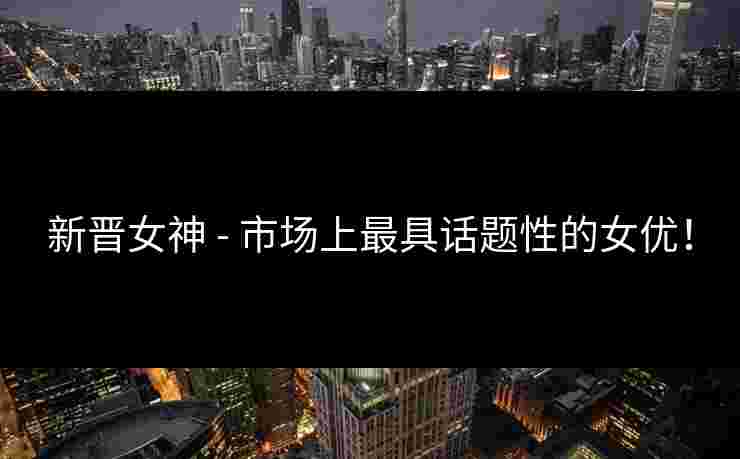 新晋女神 - 市场上最具话题性的女优！