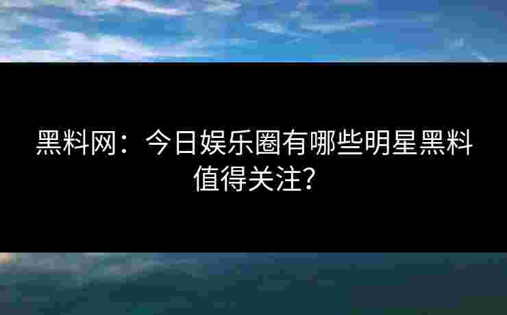 黑料网：今日娱乐圈有哪些明星黑料值得关注？
