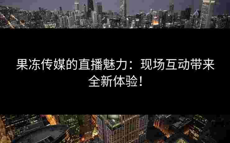 果冻传媒的直播魅力：现场互动带来全新体验！