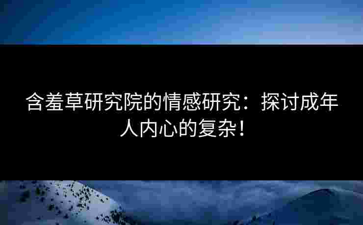 含羞草研究院的情感研究：探讨成年人内心的复杂！