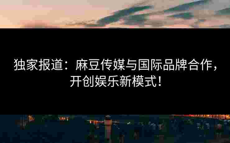 独家报道：麻豆传媒与国际品牌合作，开创娱乐新模式！