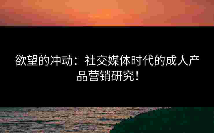 欲望的冲动:社交媒体时代的成人产品营销研究! 欲望的冲动:社交媒体时代的成人产品营销研究!