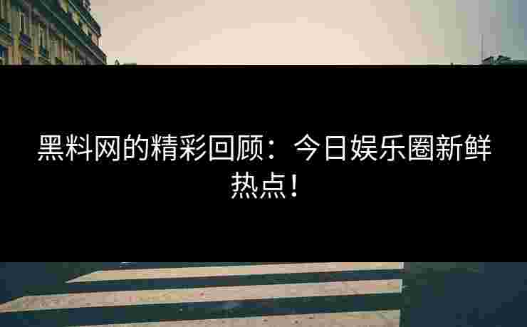 黑料网的精彩回顾：今日娱乐圈新鲜热点！