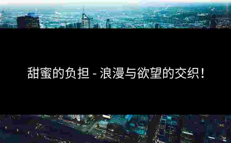 甜蜜的负担 - 浪漫与欲望的交织! 甜蜜的负担 - 浪漫与欲望的交织!