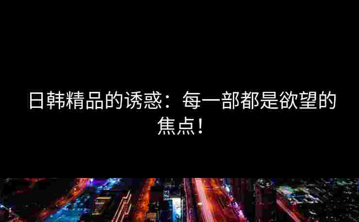 日韩精品的诱惑:每一部都是欲望的焦点! 日韩精品的诱惑:每一部都是欲望的焦点!