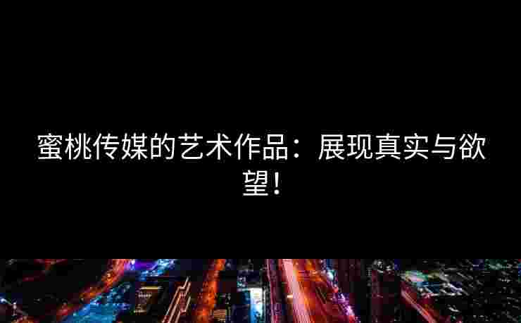 蜜桃传媒的艺术作品：展现真实与欲望！