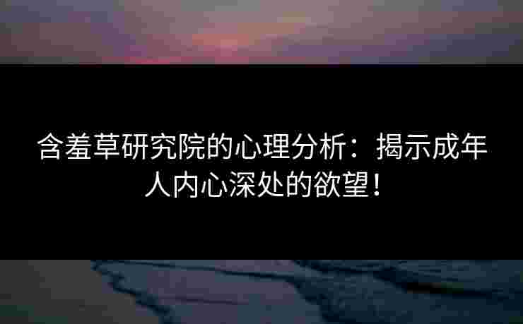 含羞草研究院的心理分析：揭示成年人内心深处的欲望！
