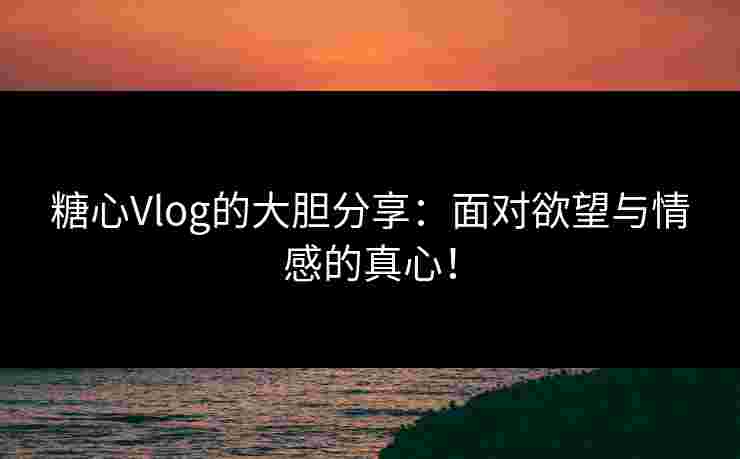 糖心Vlog的大胆分享：面对欲望与情感的真心！