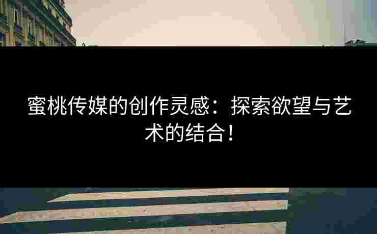 蜜桃传媒的创作灵感：探索欲望与艺术的结合！