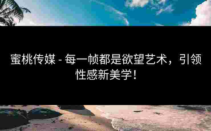 蜜桃传媒 - 每一帧都是欲望艺术，引领性感新美学！