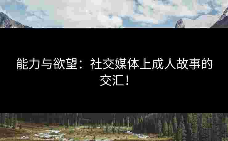 能力与欲望：社交媒体上成人故事的交汇！
