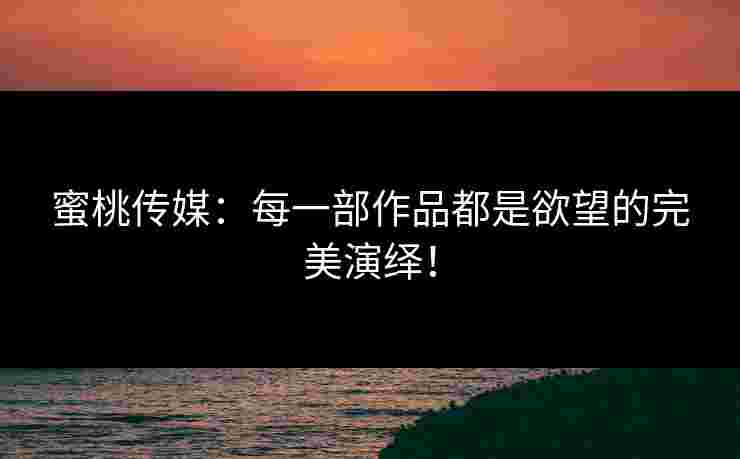 蜜桃传媒：每一部作品都是欲望的完美演绎！