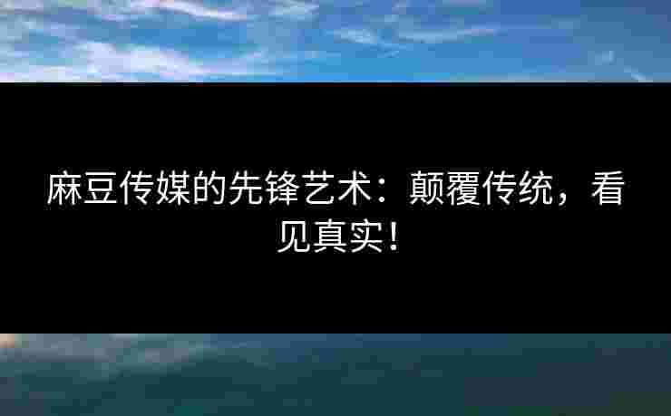 麻豆传媒的先锋艺术：颠覆传统，看见真实！