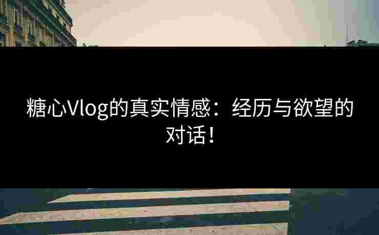 糖心Vlog的真实情感：经历与欲望的对话！