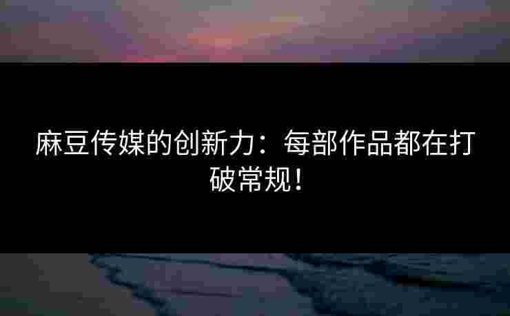 麻豆传媒的创新力：每部作品都在打破常规！